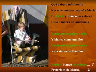 Qué babero más bonito Nos trae nuestra pequeña María De  Verde   y   Blanco  los colores Es la bandera de Andalucía Verde que te quiero verde Y blanco como una flor Verde que te quiero verde es la sierra de Peñaflor Verde y  blanco  los colores …  ♪   Preferidos de María.   ♫ 