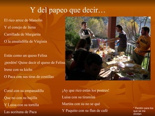 Y del papeo que decir… El rico arroz de Manolín Y el conejo de Inma Carrillada de Margarita O la ensaladilla de Virginia Estás como un queso Felisa ¡perdón! Quise decir el queso de Felisa Irene con su kichs O Paca con sus tiras de costillas Coral con su empanadilla Que no con su bajilla Y Luisa con su tortilla Las aceituna de Paca ¡Ay que rico están los postres! Luisa con su tiramisú Martita con su no se qué Y Paquito con su flan de café * Perdón para los que se me olvidan 