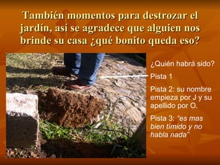 También momentos para destrozar el jardín, así se agradece que alguien nos brinde su casa ¿qué bonito queda eso? ¿Quién habrá sido? Pista 1 Pista 2: su nombre empieza por J y su apellido por O. Pista 3:  “es mas bien tímido y no habla nada” 