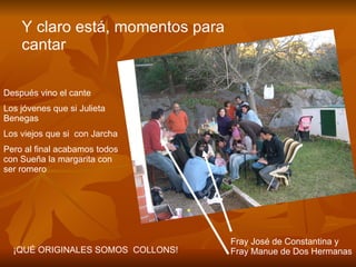 Después vino el cante Los jóvenes que si Julieta  Benegas Los viejos que si  con Jarcha Pero al final acabamos todos  con Sueña la margarita con ser romero ¡QUÉ ORIGINALES SOMOS  COLLONS! Y claro está, momentos para cantar Fray José de Constantina y Fray Manue de Dos Hermanas 