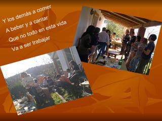 Y los demás a comer A beber y a cantar Que no todo en esta vida Va a ser trabajar 