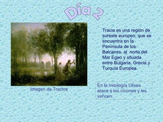 Tracia es una región de sureste europeo, que se encuentra en la Península de los Balcanes, al  norte del Mar Egeo y situada entre Bulgaria, Grecia y Turquía Europea. Día 2 Imagen de Tracios  En la mitología Ulises ataca a los cícones y les vencen. 