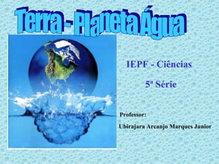 Terra - Planeta Água IEPF - Ciências 5ª Série Professor: Ubirajara Arcanjo Marques Junior 