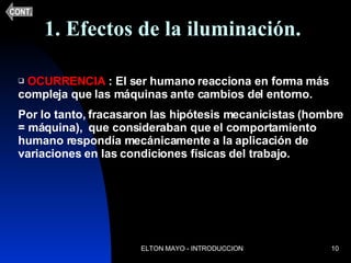 1. Efectos de la iluminación. OCURRENCIA  : El ser humano reacciona en forma más compleja que las máquinas ante cambios del entorno. Por lo tanto, fracasaron las hipótesis mecanicistas (hombre = máquina),  que consideraban que el comportamiento humano respondía mecánicamente a la aplicación de variaciones en las condiciones físicas del trabajo. CONT. 
