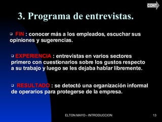 3. Programa de entrevistas. FIN  : conocer más a los empleados, escuchar sus opiniones y sugerencias. EXPERIENCIA  : entrevistas en varios sectores primero con cuestionarios sobre los gustos respecto a su trabajo y luego se les dejaba hablar libremente. RESULTADO  : se detectó una organización informal de operarios para protegerse de la empresa. CONT. 