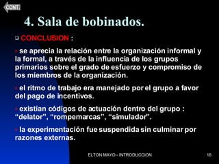 4. Sala de bobinados. CONCLUSION  :  se aprecia la relación entre la organización informal y la formal, a través de la influencia de los grupos primarios sobre el grado de esfuerzo y compromiso de los miembros de la organización. el ritmo de trabajo era manejado por el grupo a favor del pago de incentivos. existían códigos de actuación dentro del grupo : “delator”, “rompemarcas”, “simulador”. la experimentación fue suspendida sin culminar por razones externas. CONT. 