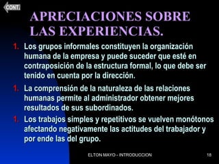 APRECIACIONES SOBRE  LAS EXPERIENCIAS.  Los grupos informales constituyen la organización humana de la empresa y puede suceder que esté en contraposición de la estructura formal, lo que debe ser tenido en cuenta por la dirección. La comprensión de la naturaleza de las relaciones humanas permite al administrador obtener mejores resultados de sus subordinados. Los trabajos simples y repetitivos se vuelven monótonos afectando negativamente las actitudes del trabajador y por ende las del grupo. CONT. 
