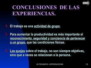CONCLUSIONES  DE LAS EXPERIENCIAS.  El trabajo es una  actividad de grupo . Para aumentar la productividad es más importante el reconocimiento, seguridad y conciencia de pertenecer a un grupo , que las condiciones físicas. Las quejas  sobre el trabajo, no son siempre objetivas, sino que a veces se relacionan a la persona. CONT. 
