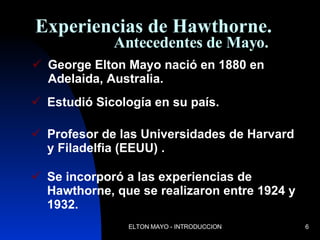 Experiencias de Hawthorne.   Antecedentes de Mayo. George Elton Mayo nació en 1880 en Adelaida, Australia. Estudió Sicología en su país. Profesor de las Universidades de Harvard y Filadelfia (EEUU) . Se incorporó a las experiencias de Hawthorne, que se realizaron entre 1924 y 1932. 