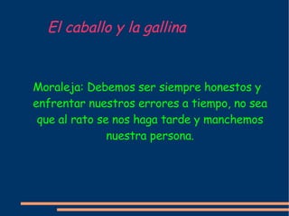 El caballo y la gallina Moraleja: Debemos ser siempre honestos y enfrentar nuestros errores a tiempo, no sea que al rato se nos haga tarde y manchemos nuestra persona. 