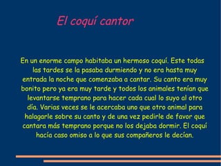 El coquí cantor En un enorme campo habitaba un hermoso coquí. Este todas las tardes se la pasaba durmiendo y no era hasta muy entrada la noche que comenzaba a cantar. Su canto era muy bonito pero ya era muy tarde y todos los animales tenían que levantarse temprano para hacer cada cual lo suyo al otro día. Varias veces se le acercaba uno que otro animal para halagarle sobre su canto y de una vez pedirle de favor que cantara más temprano porque no los dejaba dormir. El coquí hacía caso omiso a lo que sus compañeros le decían. 