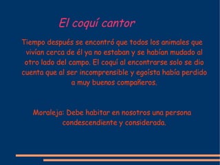 El coqu í cantor Tiempo después se encontró que todos los animales que vivían cerca de él ya no estaban y se habían mudado al otro lado del campo. El coquí al encontrarse solo se dio cuenta que al ser incomprensible y egoísta había perdido a muy buenos compañeros. Moraleja: Debe habitar en nosotros una persona condescendiente y considerada. 