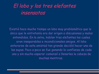 El lobo y los tres elefantes  insensatos Existió hace mucho tiempo un lobo muy problemático que lo único que le entretenía era dar origen a discusiones y malos entendidos. En la selva, habían tres elefantes los cuales eran inseparables e incondicionales amigos. Al lobo enterarse de esta amistad tan grande decidió hacer una de las suyas. Poco a poco se fue ganando la confianza de cada uno y sin mucho esperar comenzó a llenarles la cabeza de muchas mentiras.  