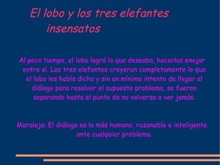 El lobo y los tres elefantes  insensatos Al poco tiempo, el lobo logró lo que deseaba, hacerlos enojar entre sí. Los tres elefantes creyeron completamente lo que el lobo les había dicho y sin un mínimo intento de llegar al diálogo para resolver el supuesto problema, se fueron separando hasta el punto de no volverse a ver jamás. Moraleja: El diálogo es lo más humano, razonable e inteligente ante cualquier problema. 