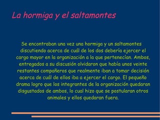 La hormiga y el saltamontes Se encontraban una vez una hormiga y un saltamontes discutiendo acerca de cuál de los dos debería ejercer el cargo mayor en la organización a la que pertenecían. Ambos, entregados a su discusión olvidaron que había unos veinte restantes compañeros que realmente iban a tomar decisión acerca de cuál de ellos iba a ejercer el cargo. El pequeño drama logro que los integrantes de la organización quedaran disgustados de ambos, lo cual hizo que se postularan otros animales y ellos quedaran fuera. 