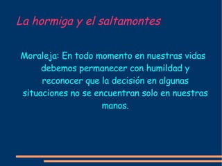 La hormiga y el saltamontes Moraleja: En todo momento en nuestras vidas debemos permanecer con humildad y reconocer que la decisión en algunas situaciones no se encuentran solo en nuestras manos. 