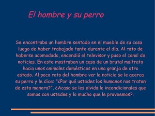 El hombre y su perro Se encontraba un hombre sentado en el mueble de su casa luego de haber trabajado tanto durante el día. Al rato de haberse acomodado, encendió el televisor y puso el canal de noticias. En este mostraban un caso de un brutal maltrato hacia unos animales domésticos en una granja de otro estado. Al poco rato del hombre ver la noticia se le acerca su perro y le dice: "¿Por qu é  ustedes los humanos nos tratan de esta manera?”, ¿Acaso se les olvida lo incondicionales que somos con ustedes y lo mucho que le proveemos?. 