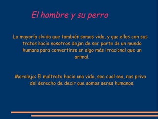 El hombre y su perro La mayoría olvida que también somos vida, y que ellos con sus tratos hacia nosotros dejan de ser parte de un mundo humano para convertirse en algo más irracional que un animal. Moraleja: El maltrato hacia una vida, sea cual sea, nos priva del derecho de decir que somos seres humanos. 