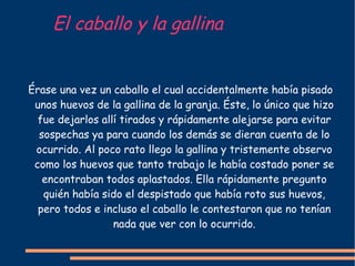 El caballo y la gallina Érase una vez un caballo el cual accidentalmente había pisado unos huevos de la gallina de la granja. Éste, lo único que hizo fue dejarlos allí tirados y rápidamente alejarse para evitar sospechas ya para cuando los demás se dieran cuenta de lo ocurrido. Al poco rato llego la gallina y tristemente observo como los huevos que tanto trabajo le había costado poner se encontraban todos aplastados. Ella rápidamente pregunto quién había sido el despistado que había roto sus huevos, pero todos e incluso el caballo le contestaron que no tenían nada que ver con lo ocurrido. 