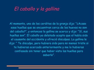 El caballo y la gallina Al momento, uno de los cerditos de la granja dijo: “¿Acaso esas huellas que se encuentran cerca de los huevos no son del caballo?”, y entonces la gallina se acerco y dijo: “Sí, sus huellas son”. El caballo ya delatado acepto que el había sido el causante del accidente y ofreció disculpas. La gallina le dijo: “ Te disculpo, pero hubiera sido para mi menos triste si te hubieras acercado anteriormente y me lo hubieras confesado sin tener que haber visto las huellas para saberlo”. 
