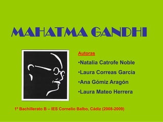 MAHATMA GANDHI
                                 Autoras

                                 •Natalia Catrofe Noble
                                 •Laura Correas García
                                 •Ana Gómiz Aragón
                                 •Laura Mateo Herrera


1º Bachillerato B – IES Cornelio Balbo, Cádiz (2008-2009)
 