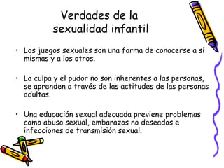 Verdades de la  sexualidad infantil Los juegos sexuales son una forma de conocerse a sí mismas y a los otros.  La culpa y el pudor no son inherentes a las personas, se aprenden a través de las actitudes de las personas adultas. Una educación sexual adecuada previene problemas como abuso sexual, embarazos no deseados e infecciones de transmisión sexual. 