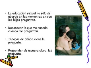 La educación sexual no sólo se aborda en los momentos en que los hijos preguntan. Reconocer lo que me sucede cuando me preguntan. Indagar de dónde viene la pregunta. Responder de manera clara  las pregunta. 