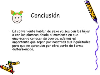 Conclusión Es conveniente hablar de sexo ya sea con los hijos o con los alumnos desde el momento en que empiecen a conocer su cuerpo, además es importante que sepan por nosotros sus inquietudes para que no aprendan por otra parte de forma distorsionada. 
