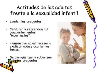 Actitudes de los adultos frente a la sexualidad infantil Evaden las preguntas. Censuran y reprenden los comportamientos “incorrectos”. Piensan que no es necesario explicar nada y ocultan los temas. Se avergüenzan y ruborizan ante las preguntas. 