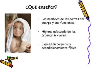 ¿Qué enseñar? Los nombres de las partes del cuerpo y sus funciones. Higiene adecuada de los órganos sexuales. Expresión corporal y acondicionamiento físico. 