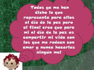 Todos ya me han dicho lo que representa para ellos el día de la paz pero al final creo que para mi el día de la paz es compartir mi vida con los que me rodean con amor y nunca hacerles ningún mal 