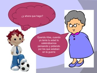 Abuelita, Abuelita, hoy en el colegio nos han preguntado que era el día de la paz ¿tu lo sabes? Querido Kike, cuando yo tenia tu edad lo celebrábamos pensando y pidiendo por los que estaban en la guerra ¿y ahora que hago? 