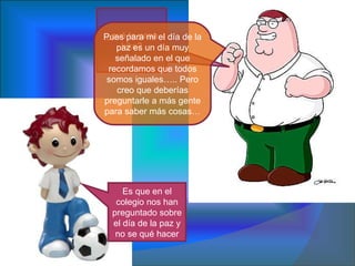 ¿qué te pasa kike? Es que en el colegio nos han preguntado sobre el día de la paz y no se qué hacer Pues para mi el día de la paz es un día muy señalado en el que recordamos que todos somos iguales….. Pero creo que deberías preguntarle a más gente para saber más cosas… 