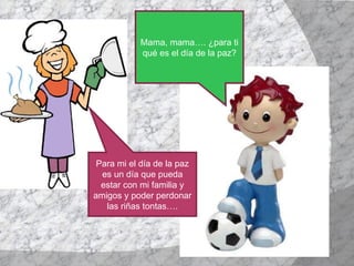 Mama, mama…. ¿para ti qué es el día de la paz? Para mi el día de la paz es un día que pueda estar con mi familia y amigos y poder perdonar las riñas tontas…. 