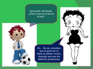 Hermanita, hermanita  ¿Para ti que es el día de la paz? Eh… No se, considero que la gente de mi clase se pelean mucho, supongo que ese día deberían perdonarse. 