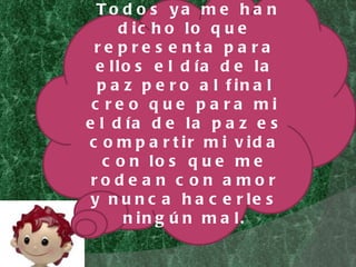 Todos ya me han dicho lo que representa para ellos el día de la paz pero al final creo que para mi el día de la paz es compartir mi vida con los que me rodean con amor y nunca hacerles ningún mal. 