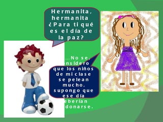Hermanita, hermanita  ¿Para ti qué es el día de la paz? Eh… No se, considero que los niños de mi clase se pelean mucho, supongo que ese día deberían perdonarse. 