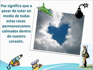 Paz significa que a pesar de estar en medio de todas estas cosas  permanezcamos calmados dentro de nuestro corazón. 
