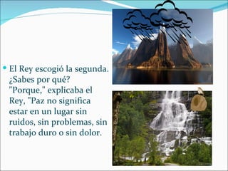  El Rey escogió la segunda.
 ¿Sabes por qué?
 "Porque," explicaba el
 Rey, "Paz no significa
 estar en un lugar sin
 ruidos, sin problemas, sin
 trabajo duro o sin dolor.
 
