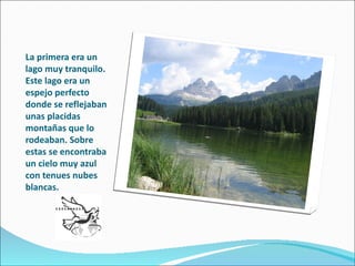 La primera era un
lago muy tranquilo.
Este lago era un
espejo perfecto
donde se reflejaban
unas placidas
montañas que lo
rodeaban. Sobre
estas se encontraba
un cielo muy azul
con tenues nubes
blancas.
 