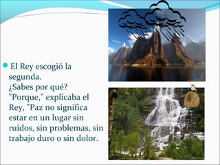 El Rey escogió la
 segunda.
 ¿Sabes por qué?
 "Porque," explicaba el
 Rey, "Paz no significa
 estar en un lugar sin
 ruidos, sin problemas, sin
 trabajo duro o sin dolor.
 