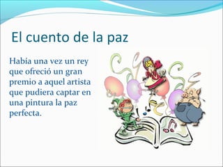El cuento de la paz
Había una vez un rey
que ofreció un gran
premio a aquel artista
que pudiera captar en
una pintura la paz
perfecta.
 