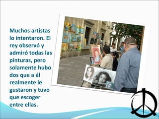 Muchos artistas
lo intentaron. El
rey observó y
admiró todas las
pinturas, pero
solamente hubo
dos que a él
realmente le
gustaron y tuvo
que escoger
entre ellas.
 