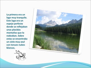 La primera era un
lago muy tranquilo.
Este lago era un
espejo perfecto
donde se reflejaban
unas placidas
montañas que lo
rodeaban. Sobre
estas se encontraba
un cielo muy azul
con tenues nubes
blancas.
 