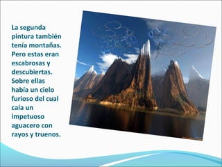 La segunda
pintura también
tenía montañas.
Pero estas eran
escabrosas y
descubiertas.
Sobre ellas
había un cielo
furioso del cual
caía un
impetuoso
aguacero con
rayos y truenos.
 