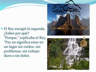 El Rey escogió la segunda.¿Sabes por qué?"Porque," explicaba el Rey, "Paz no significa estar en un lugar sin ruidos, sin problemas, sin trabajo duro o sin dolor.