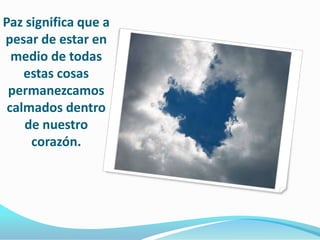 Paz significa que a pesar de estar en medio de todas estas cosas permanezcamos calmados dentro de nuestro corazón.