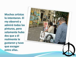 Muchos artistas lo intentaron. El rey observó y admiró todas las pinturas, pero solamente hubo dos que a él realmente le gustaron y tuvo que escoger entre ellas.