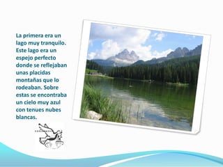La primera era un lago muy tranquilo. Este lago era un espejo perfecto donde se reflejaban unas placidas montañas que lo rodeaban. Sobre estas se encontraba un cielo muy azul con tenues nubes blancas.