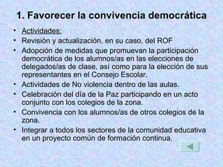 1. Favorecer la convivencia democrática Actividades: Revisión y actualización, en su caso, del ROF Adopción de medidas que promuevan la participación democrática de los alumnos/as en las elecciones de delegados/as de clase, así como para la elección de sus representantes en el Consejo Escolar. Actividades de No violencia dentro de las aulas. Celebración del día de la Paz participando en un acto conjunto con los colegios de la zona. Convivencia con los alumnos/as de otros colegios de la zona. Integrar a todos los sectores de la comunidad educativa en un proyecto común de formación continua. 